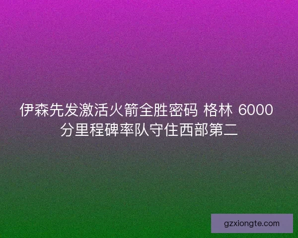伊森先发激活火箭全胜密码 格林 6000 分里程碑率队守住西部第二