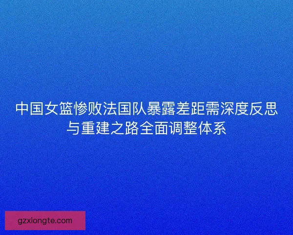 中国女篮惨败法国队暴露差距需深度反思与重建之路全面调整体系
