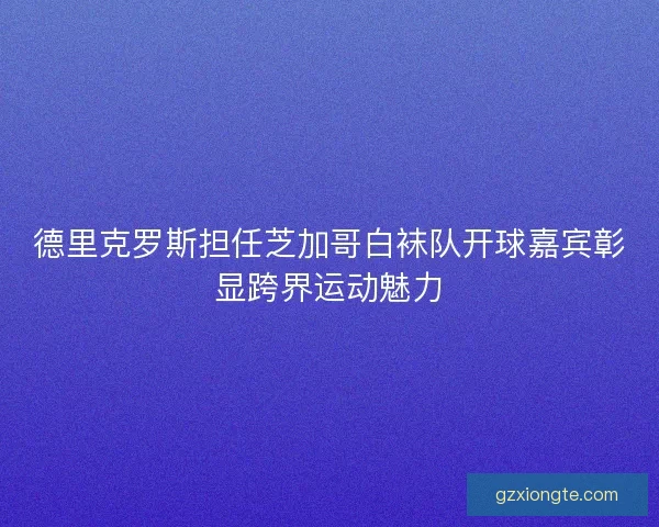 德里克罗斯担任芝加哥白袜队开球嘉宾彰显跨界运动魅力