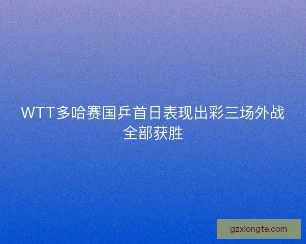 WTT多哈赛国乒首日表现出彩三场外战全部获胜