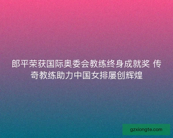郎平荣获国际奥委会教练终身成就奖 传奇教练助力中国女排屡创辉煌