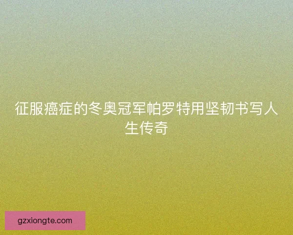 征服癌症的冬奥冠军帕罗特用坚韧书写人生传奇