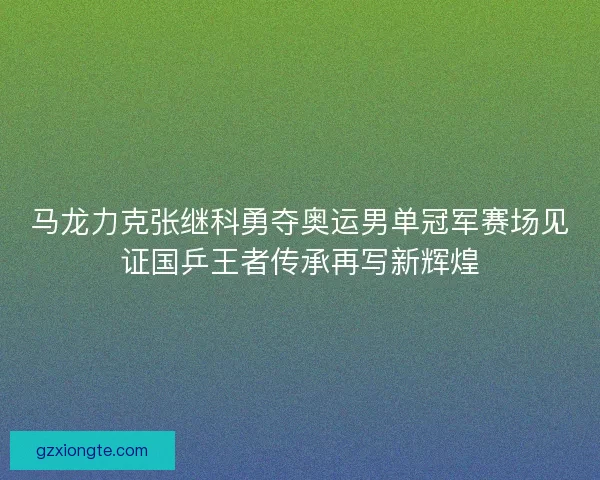 马龙力克张继科勇夺奥运男单冠军赛场见证国乒王者传承再写新辉煌