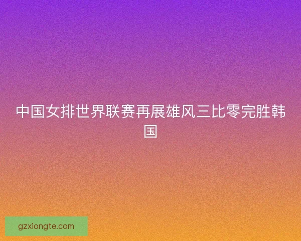中国女排世界联赛再展雄风三比零完胜韩国