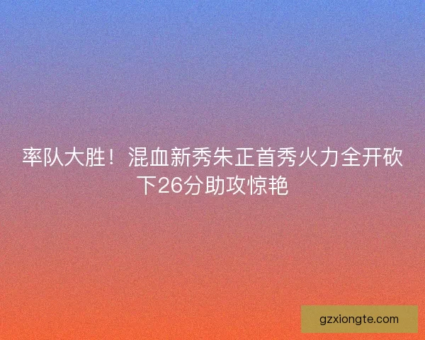 率队大胜！混血新秀朱正首秀火力全开砍下26分助攻惊艳