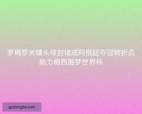 罗梅罗关键头球封堵成阿根廷夺冠转折点助力梅西圆梦世界杯