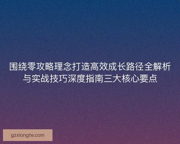 围绕零攻略理念打造高效成长路径全解析与实战技巧深度指南三大核心要点 围绕零攻略理念打造高效成长路径全解析与实战技巧深度指南三大核心要点