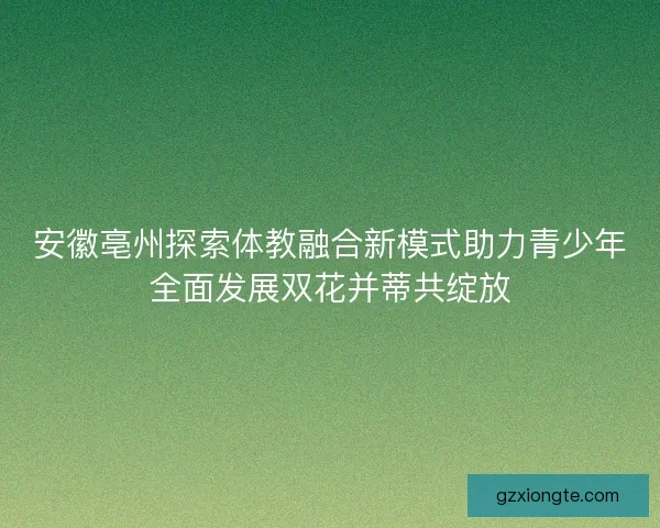 安徽亳州探索体教融合新模式助力青少年全面发展双花并蒂共绽放 安徽亳州探索体教融合新模式助力青少年全面发展双花并蒂共绽放