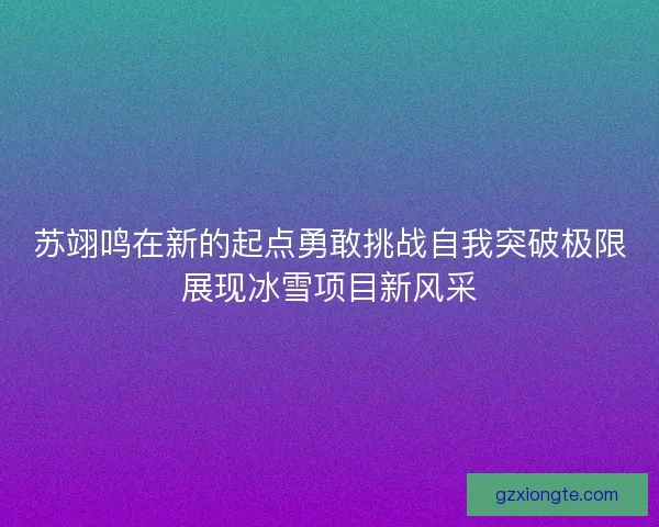 苏翊鸣在新的起点勇敢挑战自我突破极限展现冰雪项目新风采 苏翊鸣在新的起点勇敢挑战自我突破极限展现冰雪项目新风采