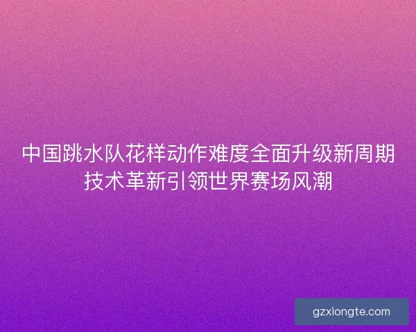 中国跳水队花样动作难度全面升级新周期技术革新引领世界赛场风潮 中国跳水队花样动作难度全面升级新周期技术革新引领世界赛场风潮
