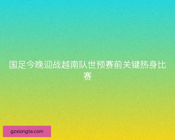 国足今晚迎战越南队世预赛前关键热身比赛